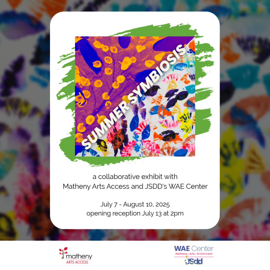 Summer Symbiosis; a collaborative exhibit with Matheny Arts Access and JSDD's WAE Center.